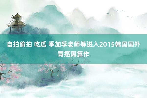 自拍偷拍 吃瓜 季加孚老师等进入2015韩国国外胃癌周算作