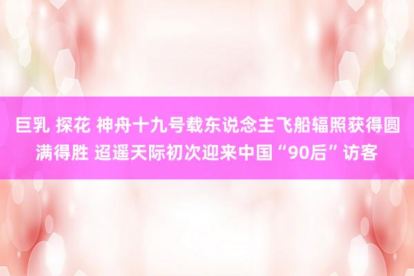 巨乳 探花 神舟十九号载东说念主飞船辐照获得圆满得胜 迢遥天际初次迎来中国“90后”访客