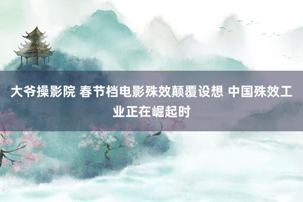 大爷操影院 春节档电影殊效颠覆设想 中国殊效工业正在崛起时
