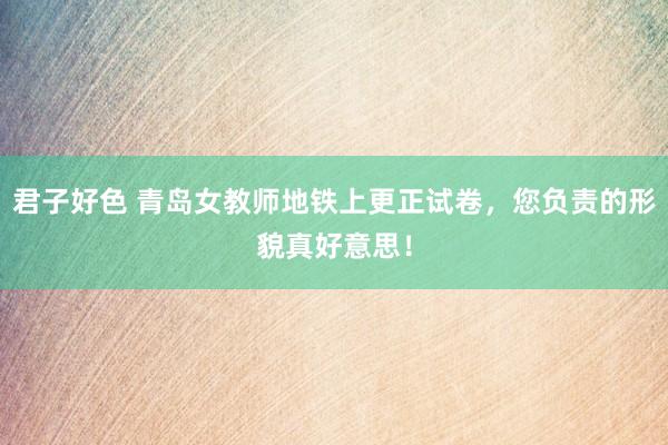 君子好色 青岛女教师地铁上更正试卷，您负责的形貌真好意思！