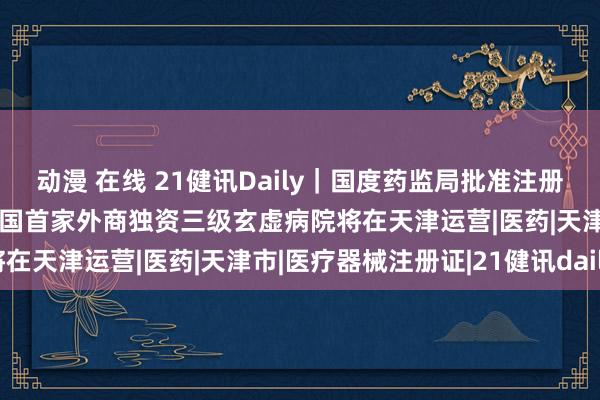 动漫 在线 21健讯Daily｜国度药监局批准注册276个医疗器械家具；中国首家外商独资三级玄虚病院将在天津运营|医药|天津市|医疗器械注册证|21健讯daily