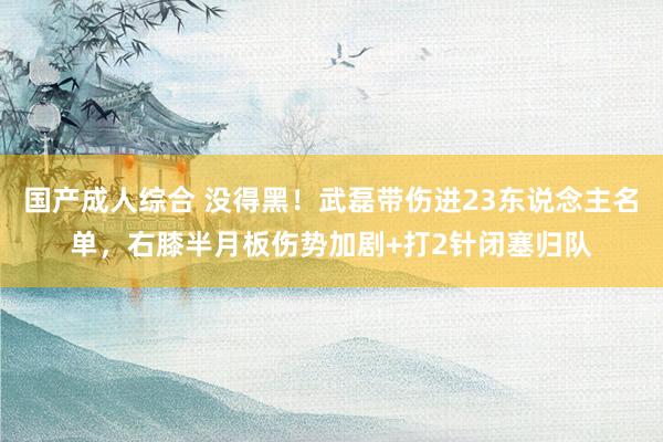 国产成人综合 没得黑！武磊带伤进23东说念主名单，右膝半月板伤势加剧+打2针闭塞归队