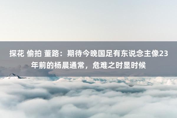 探花 偷拍 董路：期待今晚国足有东说念主像23年前的杨晨通常，危难之时显时候
