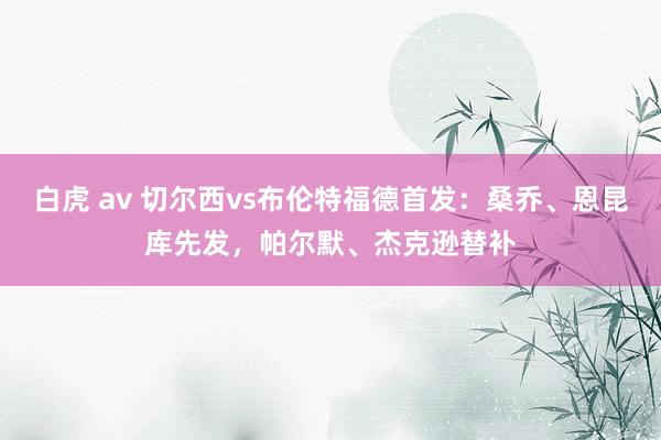 白虎 av 切尔西vs布伦特福德首发：桑乔、恩昆库先发，帕尔默、杰克逊替补